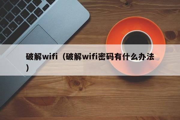 破解wifi（破解wifi密码有什么办法）